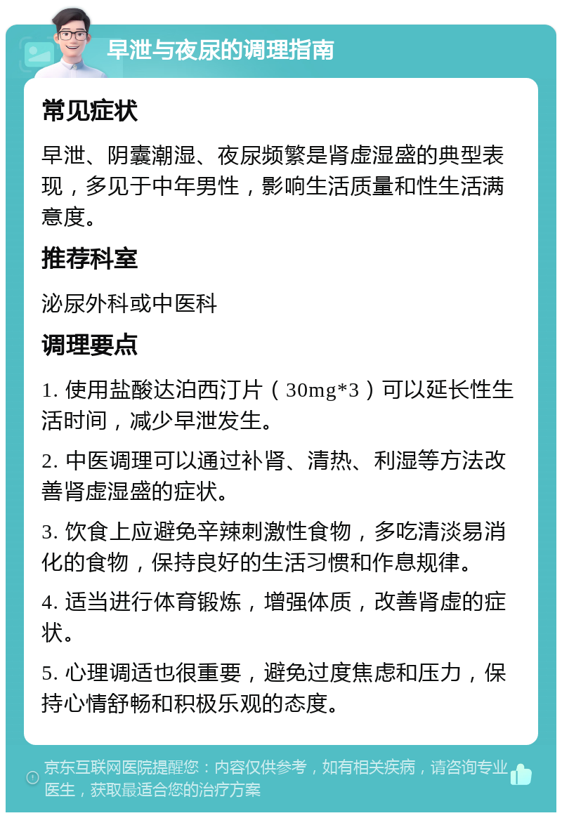 早泄与夜尿的调理指南 常见症状 早泄、阴囊潮湿、夜尿频繁是肾虚湿盛的典型表现，多见于中年男性，影响生活质量和性生活满意度。 推荐科室 泌尿外科或中医科 调理要点 1. 使用盐酸达泊西汀片（30mg*3）可以延长性生活时间，减少早泄发生。 2. 中医调理可以通过补肾、清热、利湿等方法改善肾虚湿盛的症状。 3. 饮食上应避免辛辣刺激性食物，多吃清淡易消化的食物，保持良好的生活习惯和作息规律。 4. 适当进行体育锻炼，增强体质，改善肾虚的症状。 5. 心理调适也很重要，避免过度焦虑和压力，保持心情舒畅和积极乐观的态度。