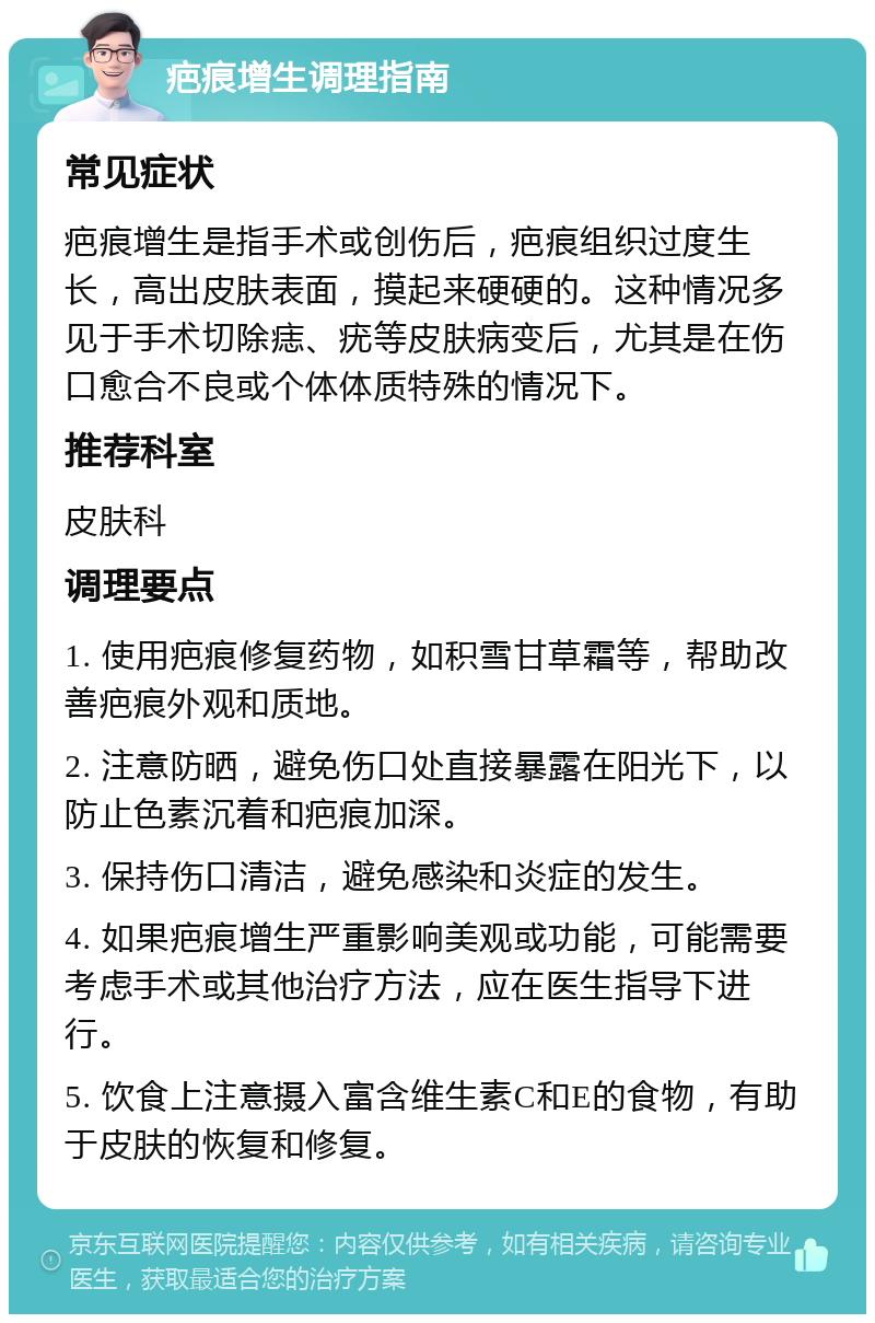 疤痕增生调理指南 常见症状 疤痕增生是指手术或创伤后，疤痕组织过度生长，高出皮肤表面，摸起来硬硬的。这种情况多见于手术切除痣、疣等皮肤病变后，尤其是在伤口愈合不良或个体体质特殊的情况下。 推荐科室 皮肤科 调理要点 1. 使用疤痕修复药物，如积雪甘草霜等，帮助改善疤痕外观和质地。 2. 注意防晒，避免伤口处直接暴露在阳光下，以防止色素沉着和疤痕加深。 3. 保持伤口清洁，避免感染和炎症的发生。 4. 如果疤痕增生严重影响美观或功能，可能需要考虑手术或其他治疗方法，应在医生指导下进行。 5. 饮食上注意摄入富含维生素C和E的食物，有助于皮肤的恢复和修复。