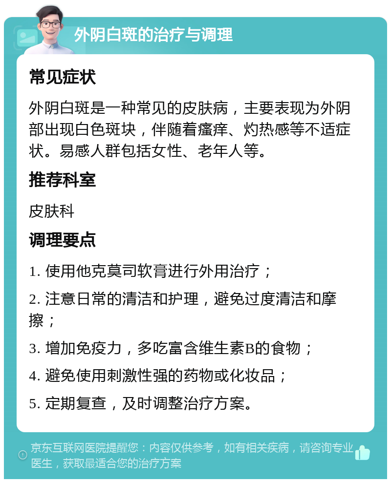 外阴白斑的治疗与调理 常见症状 外阴白斑是一种常见的皮肤病，主要表现为外阴部出现白色斑块，伴随着瘙痒、灼热感等不适症状。易感人群包括女性、老年人等。 推荐科室 皮肤科 调理要点 1. 使用他克莫司软膏进行外用治疗； 2. 注意日常的清洁和护理，避免过度清洁和摩擦； 3. 增加免疫力，多吃富含维生素B的食物； 4. 避免使用刺激性强的药物或化妆品； 5. 定期复查，及时调整治疗方案。