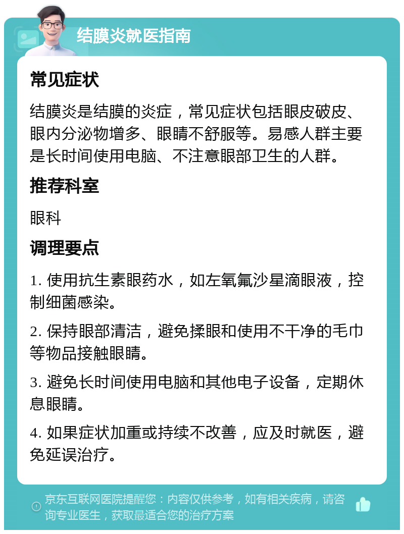 结膜炎就医指南 常见症状 结膜炎是结膜的炎症，常见症状包括眼皮破皮、眼内分泌物增多、眼睛不舒服等。易感人群主要是长时间使用电脑、不注意眼部卫生的人群。 推荐科室 眼科 调理要点 1. 使用抗生素眼药水，如左氧氟沙星滴眼液，控制细菌感染。 2. 保持眼部清洁，避免揉眼和使用不干净的毛巾等物品接触眼睛。 3. 避免长时间使用电脑和其他电子设备，定期休息眼睛。 4. 如果症状加重或持续不改善，应及时就医，避免延误治疗。