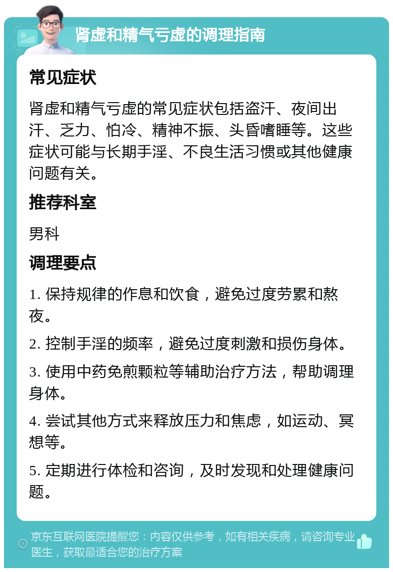 肾虚和精气亏虚的调理指南 常见症状 肾虚和精气亏虚的常见症状包括盗汗、夜间出汗、乏力、怕冷、精神不振、头昏嗜睡等。这些症状可能与长期手淫、不良生活习惯或其他健康问题有关。 推荐科室 男科 调理要点 1. 保持规律的作息和饮食，避免过度劳累和熬夜。 2. 控制手淫的频率，避免过度刺激和损伤身体。 3. 使用中药免煎颗粒等辅助治疗方法，帮助调理身体。 4. 尝试其他方式来释放压力和焦虑，如运动、冥想等。 5. 定期进行体检和咨询，及时发现和处理健康问题。