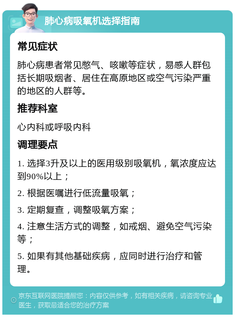 肺心病吸氧机选择指南 常见症状 肺心病患者常见憋气、咳嗽等症状，易感人群包括长期吸烟者、居住在高原地区或空气污染严重的地区的人群等。 推荐科室 心内科或呼吸内科 调理要点 1. 选择3升及以上的医用级别吸氧机，氧浓度应达到90%以上； 2. 根据医嘱进行低流量吸氧； 3. 定期复查，调整吸氧方案； 4. 注意生活方式的调整，如戒烟、避免空气污染等； 5. 如果有其他基础疾病，应同时进行治疗和管理。