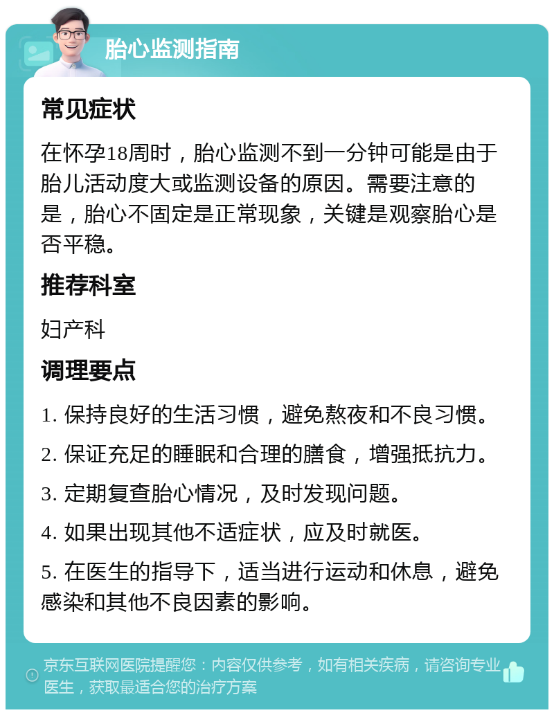 胎心监测指南 常见症状 在怀孕18周时，胎心监测不到一分钟可能是由于胎儿活动度大或监测设备的原因。需要注意的是，胎心不固定是正常现象，关键是观察胎心是否平稳。 推荐科室 妇产科 调理要点 1. 保持良好的生活习惯，避免熬夜和不良习惯。 2. 保证充足的睡眠和合理的膳食，增强抵抗力。 3. 定期复查胎心情况，及时发现问题。 4. 如果出现其他不适症状，应及时就医。 5. 在医生的指导下，适当进行运动和休息，避免感染和其他不良因素的影响。