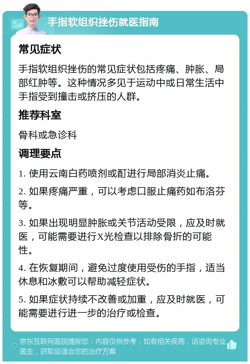 手指软组织挫伤就医指南 常见症状 手指软组织挫伤的常见症状包括疼痛、肿胀、局部红肿等。这种情况多见于运动中或日常生活中手指受到撞击或挤压的人群。 推荐科室 骨科或急诊科 调理要点 1. 使用云南白药喷剂或酊进行局部消炎止痛。 2. 如果疼痛严重，可以考虑口服止痛药如布洛芬等。 3. 如果出现明显肿胀或关节活动受限，应及时就医，可能需要进行X光检查以排除骨折的可能性。 4. 在恢复期间，避免过度使用受伤的手指，适当休息和冰敷可以帮助减轻症状。 5. 如果症状持续不改善或加重，应及时就医，可能需要进行进一步的治疗或检查。