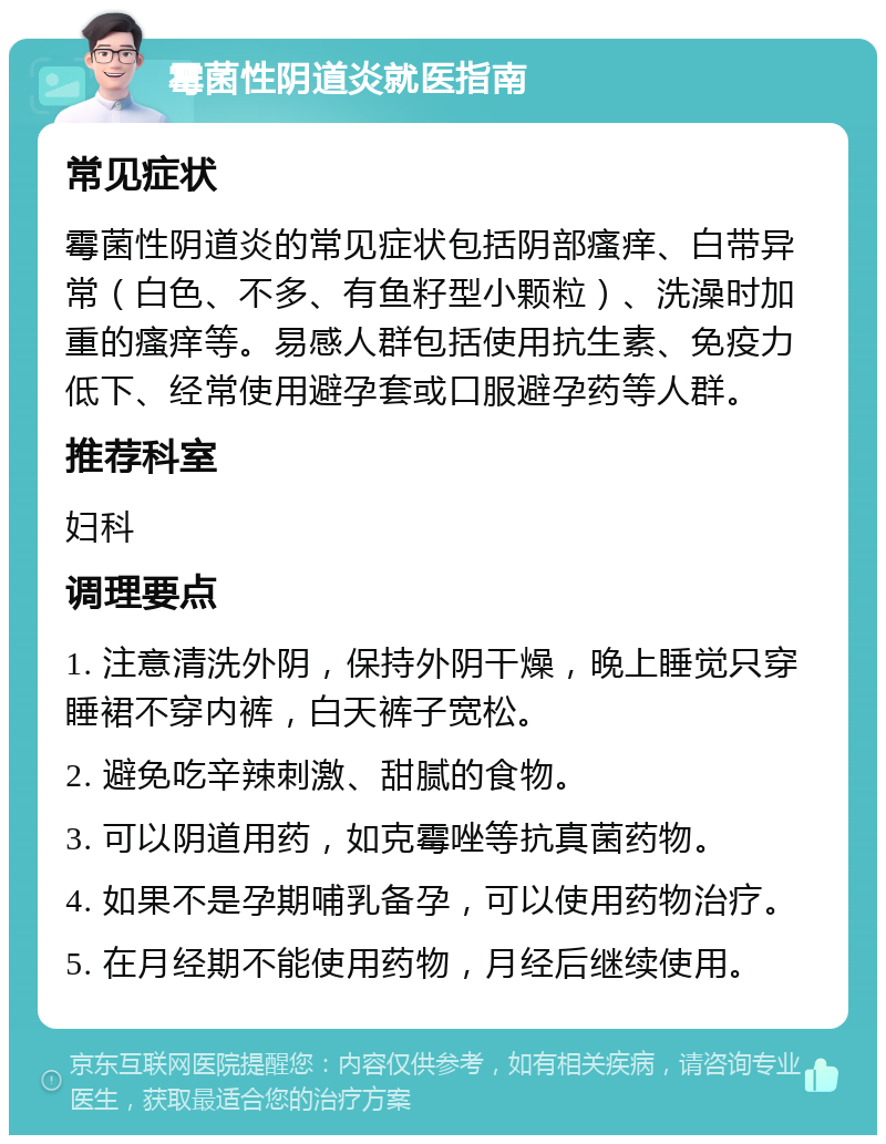 霉菌性阴道炎就医指南 常见症状 霉菌性阴道炎的常见症状包括阴部瘙痒、白带异常（白色、不多、有鱼籽型小颗粒）、洗澡时加重的瘙痒等。易感人群包括使用抗生素、免疫力低下、经常使用避孕套或口服避孕药等人群。 推荐科室 妇科 调理要点 1. 注意清洗外阴，保持外阴干燥，晚上睡觉只穿睡裙不穿内裤，白天裤子宽松。 2. 避免吃辛辣刺激、甜腻的食物。 3. 可以阴道用药，如克霉唑等抗真菌药物。 4. 如果不是孕期哺乳备孕，可以使用药物治疗。 5. 在月经期不能使用药物，月经后继续使用。