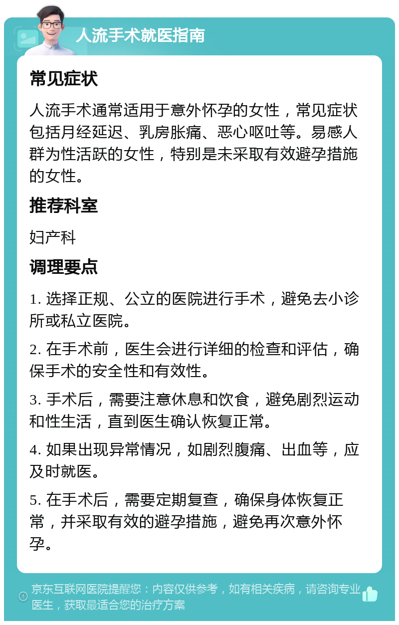 人流手术就医指南 常见症状 人流手术通常适用于意外怀孕的女性，常见症状包括月经延迟、乳房胀痛、恶心呕吐等。易感人群为性活跃的女性，特别是未采取有效避孕措施的女性。 推荐科室 妇产科 调理要点 1. 选择正规、公立的医院进行手术，避免去小诊所或私立医院。 2. 在手术前，医生会进行详细的检查和评估，确保手术的安全性和有效性。 3. 手术后，需要注意休息和饮食，避免剧烈运动和性生活，直到医生确认恢复正常。 4. 如果出现异常情况，如剧烈腹痛、出血等，应及时就医。 5. 在手术后，需要定期复查，确保身体恢复正常，并采取有效的避孕措施，避免再次意外怀孕。