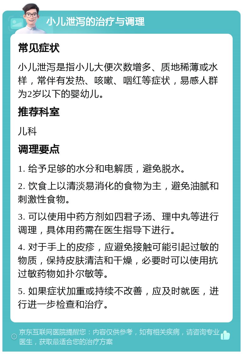 小儿泄泻的治疗与调理 常见症状 小儿泄泻是指小儿大便次数增多、质地稀薄或水样，常伴有发热、咳嗽、咽红等症状，易感人群为2岁以下的婴幼儿。 推荐科室 儿科 调理要点 1. 给予足够的水分和电解质，避免脱水。 2. 饮食上以清淡易消化的食物为主，避免油腻和刺激性食物。 3. 可以使用中药方剂如四君子汤、理中丸等进行调理，具体用药需在医生指导下进行。 4. 对于手上的皮疹，应避免接触可能引起过敏的物质，保持皮肤清洁和干燥，必要时可以使用抗过敏药物如扑尔敏等。 5. 如果症状加重或持续不改善，应及时就医，进行进一步检查和治疗。