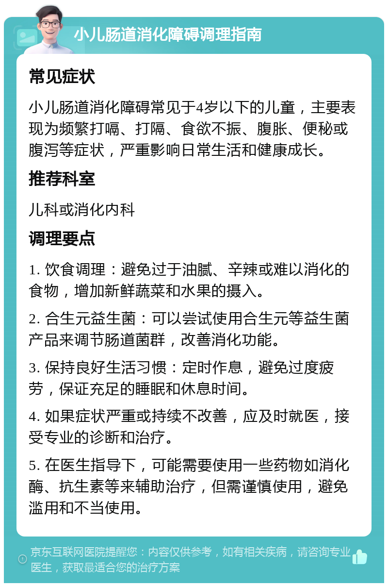 小儿肠道消化障碍调理指南 常见症状 小儿肠道消化障碍常见于4岁以下的儿童，主要表现为频繁打嗝、打隔、食欲不振、腹胀、便秘或腹泻等症状，严重影响日常生活和健康成长。 推荐科室 儿科或消化内科 调理要点 1. 饮食调理：避免过于油腻、辛辣或难以消化的食物，增加新鲜蔬菜和水果的摄入。 2. 合生元益生菌：可以尝试使用合生元等益生菌产品来调节肠道菌群，改善消化功能。 3. 保持良好生活习惯：定时作息，避免过度疲劳，保证充足的睡眠和休息时间。 4. 如果症状严重或持续不改善，应及时就医，接受专业的诊断和治疗。 5. 在医生指导下，可能需要使用一些药物如消化酶、抗生素等来辅助治疗，但需谨慎使用，避免滥用和不当使用。