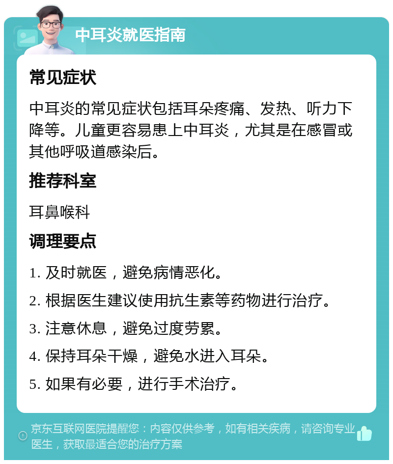 中耳炎就医指南 常见症状 中耳炎的常见症状包括耳朵疼痛、发热、听力下降等。儿童更容易患上中耳炎，尤其是在感冒或其他呼吸道感染后。 推荐科室 耳鼻喉科 调理要点 1. 及时就医，避免病情恶化。 2. 根据医生建议使用抗生素等药物进行治疗。 3. 注意休息，避免过度劳累。 4. 保持耳朵干燥，避免水进入耳朵。 5. 如果有必要，进行手术治疗。