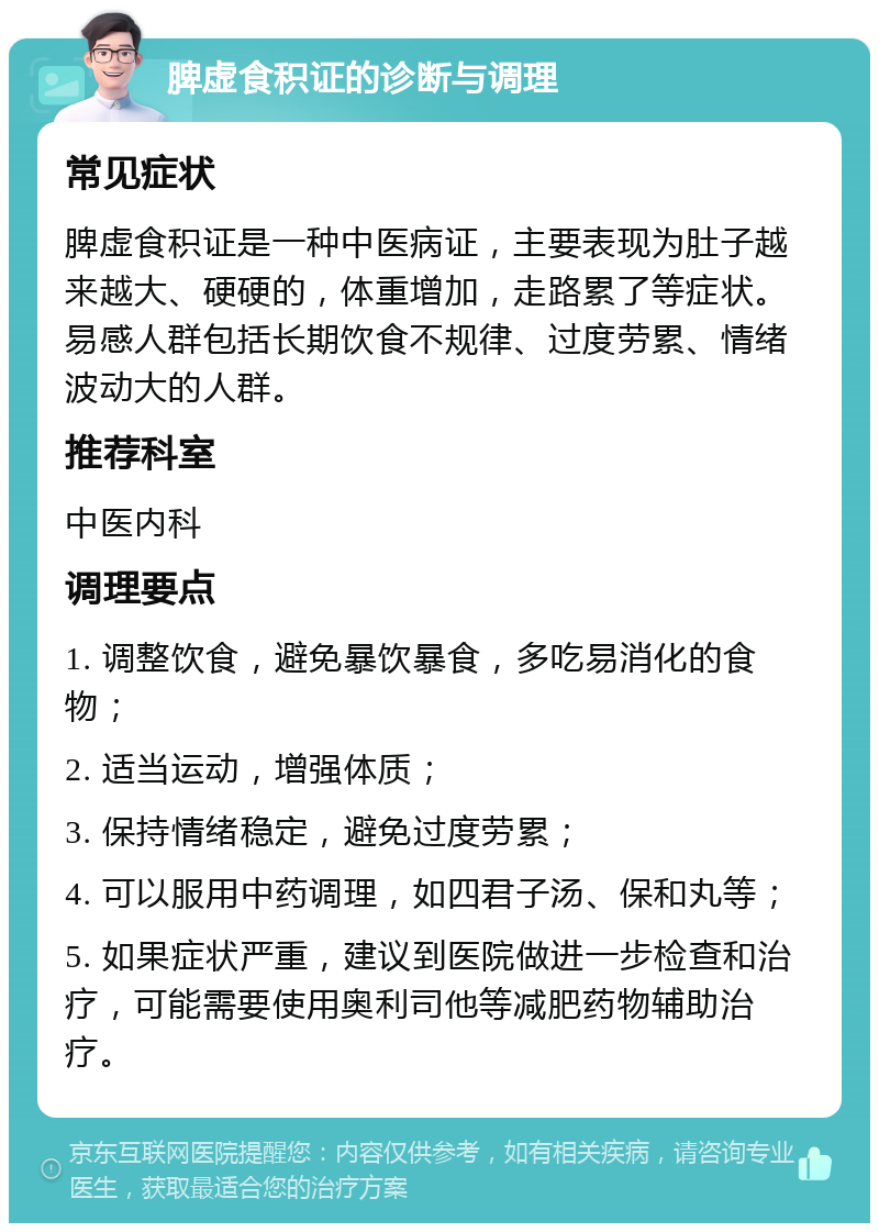 脾虚食积证的诊断与调理 常见症状 脾虚食积证是一种中医病证，主要表现为肚子越来越大、硬硬的，体重增加，走路累了等症状。易感人群包括长期饮食不规律、过度劳累、情绪波动大的人群。 推荐科室 中医内科 调理要点 1. 调整饮食，避免暴饮暴食，多吃易消化的食物； 2. 适当运动，增强体质； 3. 保持情绪稳定，避免过度劳累； 4. 可以服用中药调理，如四君子汤、保和丸等； 5. 如果症状严重，建议到医院做进一步检查和治疗，可能需要使用奥利司他等减肥药物辅助治疗。