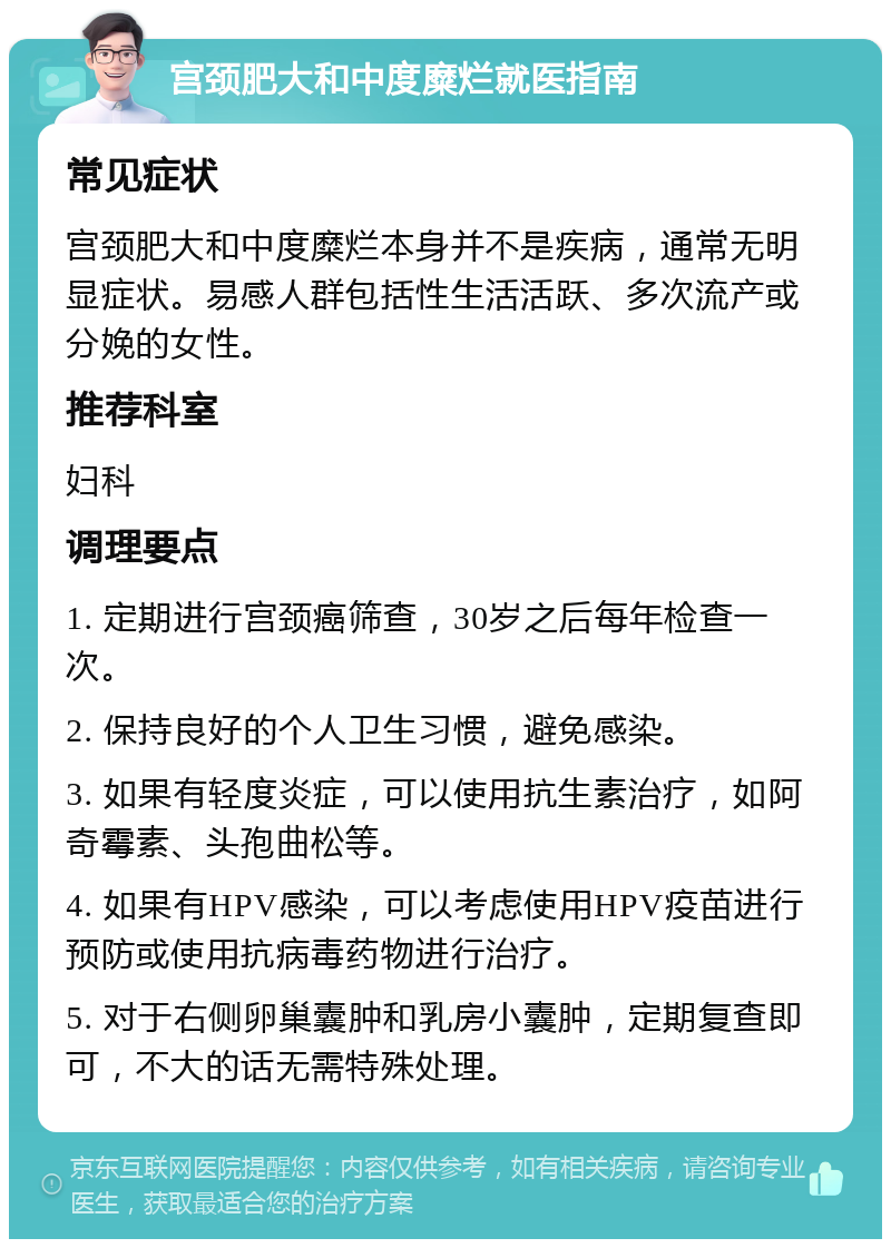 宫颈肥大和中度糜烂就医指南 常见症状 宫颈肥大和中度糜烂本身并不是疾病，通常无明显症状。易感人群包括性生活活跃、多次流产或分娩的女性。 推荐科室 妇科 调理要点 1. 定期进行宫颈癌筛查，30岁之后每年检查一次。 2. 保持良好的个人卫生习惯，避免感染。 3. 如果有轻度炎症，可以使用抗生素治疗，如阿奇霉素、头孢曲松等。 4. 如果有HPV感染，可以考虑使用HPV疫苗进行预防或使用抗病毒药物进行治疗。 5. 对于右侧卵巢囊肿和乳房小囊肿，定期复查即可，不大的话无需特殊处理。