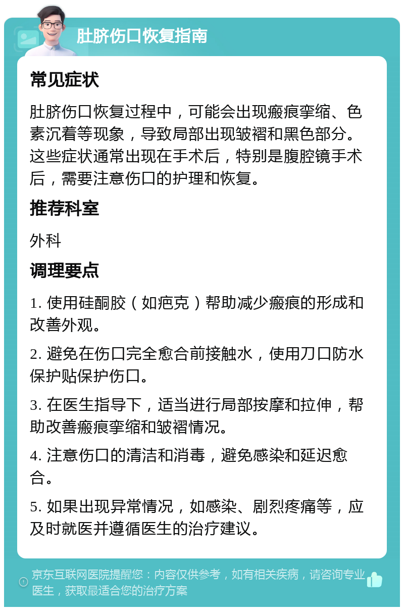 肚脐伤口恢复指南 常见症状 肚脐伤口恢复过程中，可能会出现瘢痕挛缩、色素沉着等现象，导致局部出现皱褶和黑色部分。这些症状通常出现在手术后，特别是腹腔镜手术后，需要注意伤口的护理和恢复。 推荐科室 外科 调理要点 1. 使用硅酮胶（如疤克）帮助减少瘢痕的形成和改善外观。 2. 避免在伤口完全愈合前接触水，使用刀口防水保护贴保护伤口。 3. 在医生指导下，适当进行局部按摩和拉伸，帮助改善瘢痕挛缩和皱褶情况。 4. 注意伤口的清洁和消毒，避免感染和延迟愈合。 5. 如果出现异常情况，如感染、剧烈疼痛等，应及时就医并遵循医生的治疗建议。