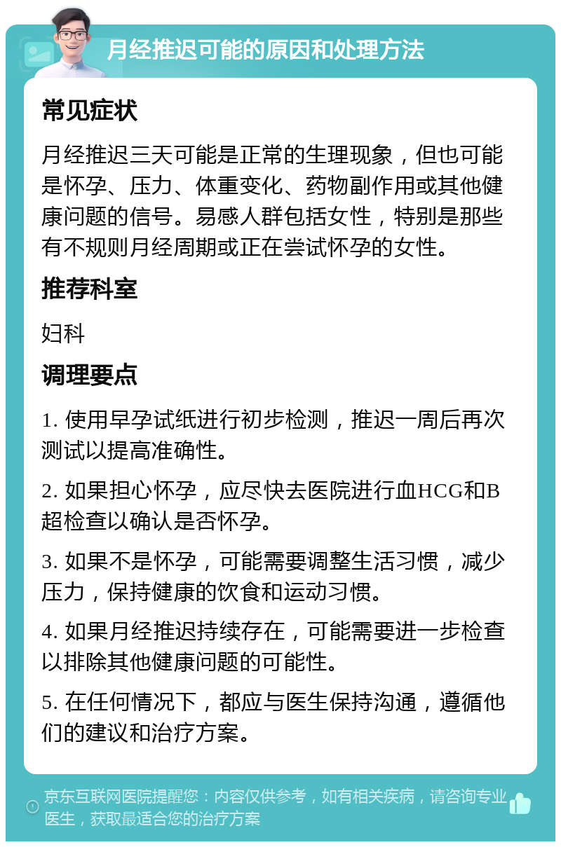 月经推迟可能的原因和处理方法 常见症状 月经推迟三天可能是正常的生理现象，但也可能是怀孕、压力、体重变化、药物副作用或其他健康问题的信号。易感人群包括女性，特别是那些有不规则月经周期或正在尝试怀孕的女性。 推荐科室 妇科 调理要点 1. 使用早孕试纸进行初步检测，推迟一周后再次测试以提高准确性。 2. 如果担心怀孕，应尽快去医院进行血HCG和B超检查以确认是否怀孕。 3. 如果不是怀孕，可能需要调整生活习惯，减少压力，保持健康的饮食和运动习惯。 4. 如果月经推迟持续存在，可能需要进一步检查以排除其他健康问题的可能性。 5. 在任何情况下，都应与医生保持沟通，遵循他们的建议和治疗方案。