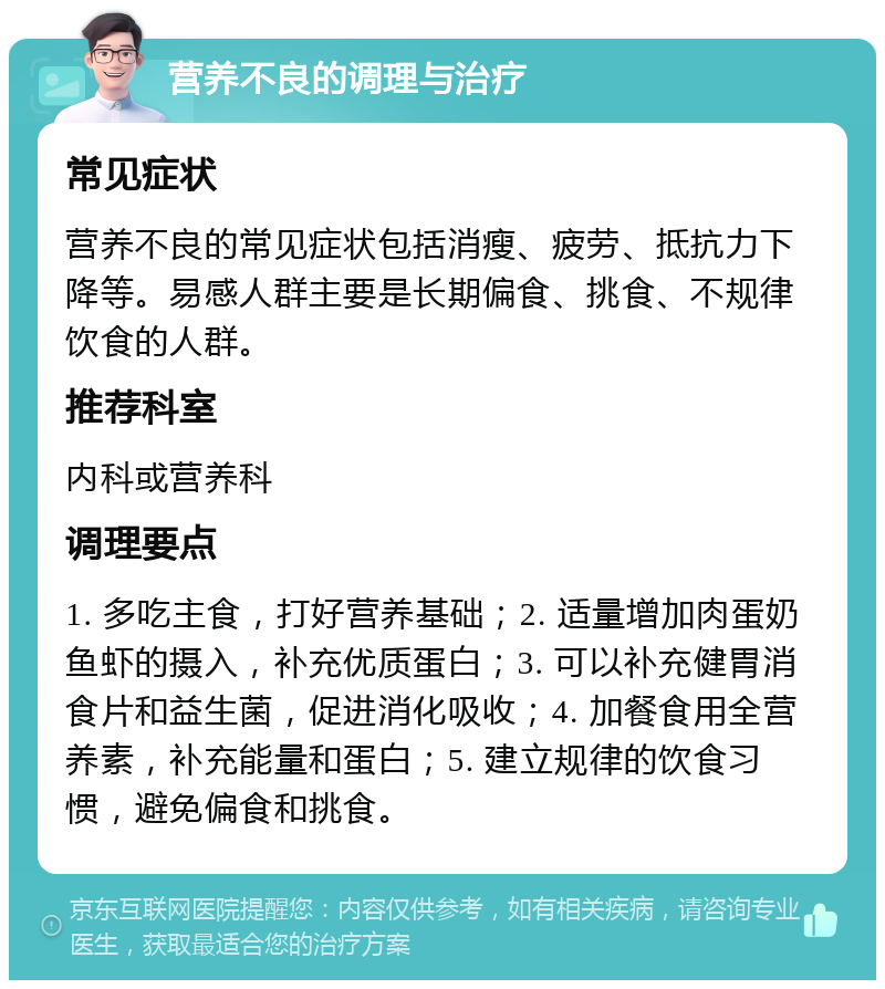 营养不良的调理与治疗 常见症状 营养不良的常见症状包括消瘦、疲劳、抵抗力下降等。易感人群主要是长期偏食、挑食、不规律饮食的人群。 推荐科室 内科或营养科 调理要点 1. 多吃主食，打好营养基础；2. 适量增加肉蛋奶鱼虾的摄入，补充优质蛋白；3. 可以补充健胃消食片和益生菌，促进消化吸收；4. 加餐食用全营养素，补充能量和蛋白；5. 建立规律的饮食习惯，避免偏食和挑食。