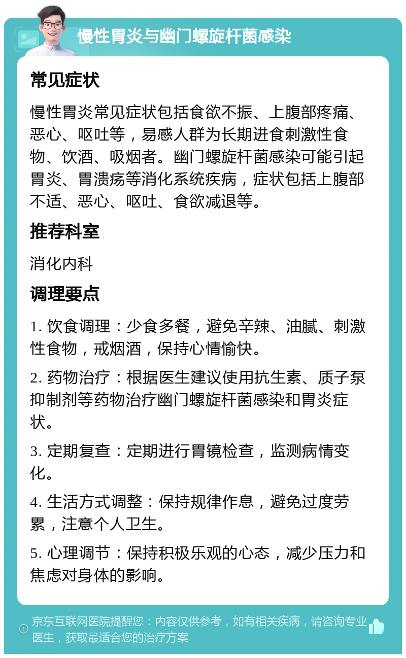 慢性胃炎与幽门螺旋杆菌感染 常见症状 慢性胃炎常见症状包括食欲不振、上腹部疼痛、恶心、呕吐等，易感人群为长期进食刺激性食物、饮酒、吸烟者。幽门螺旋杆菌感染可能引起胃炎、胃溃疡等消化系统疾病，症状包括上腹部不适、恶心、呕吐、食欲减退等。 推荐科室 消化内科 调理要点 1. 饮食调理：少食多餐，避免辛辣、油腻、刺激性食物，戒烟酒，保持心情愉快。 2. 药物治疗：根据医生建议使用抗生素、质子泵抑制剂等药物治疗幽门螺旋杆菌感染和胃炎症状。 3. 定期复查：定期进行胃镜检查，监测病情变化。 4. 生活方式调整：保持规律作息，避免过度劳累，注意个人卫生。 5. 心理调节：保持积极乐观的心态，减少压力和焦虑对身体的影响。