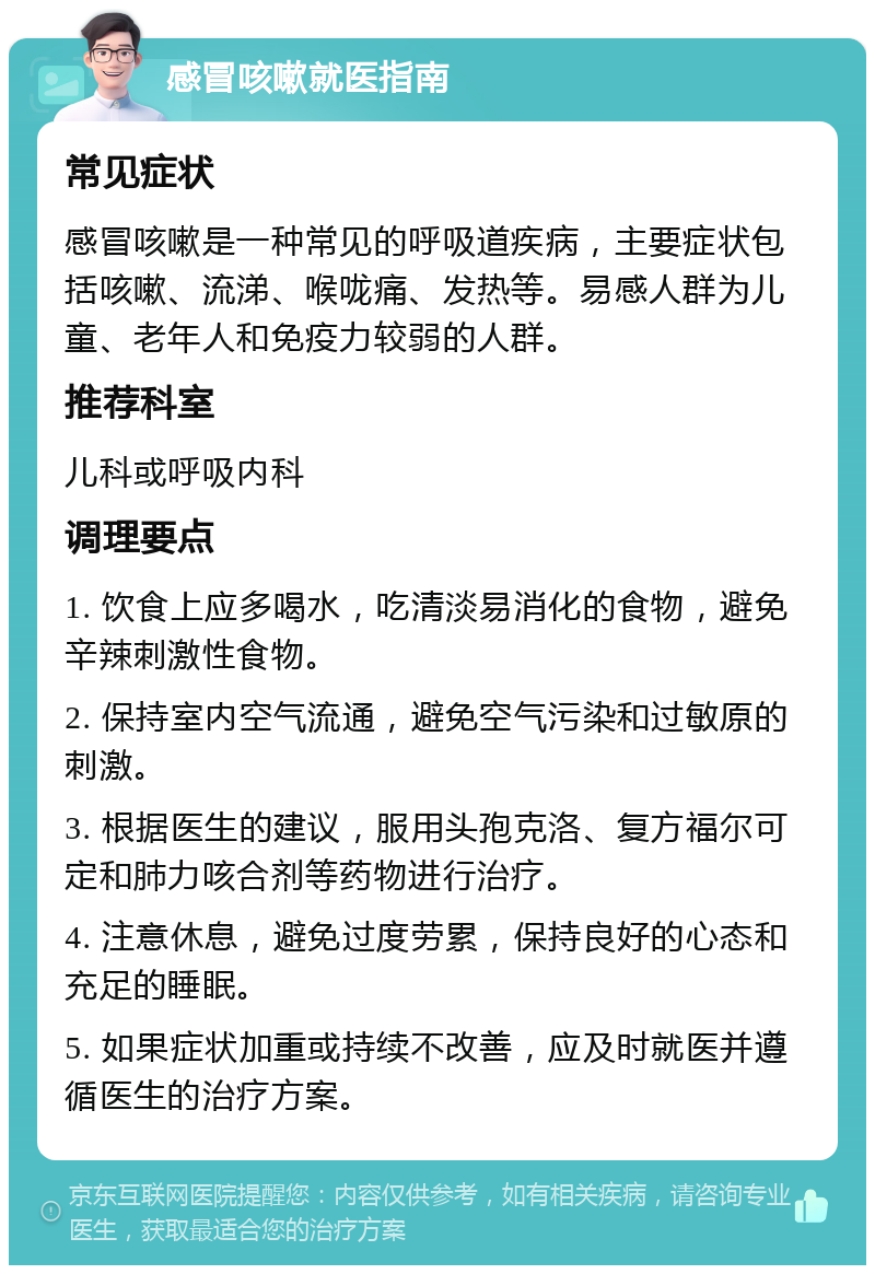 感冒咳嗽就医指南 常见症状 感冒咳嗽是一种常见的呼吸道疾病，主要症状包括咳嗽、流涕、喉咙痛、发热等。易感人群为儿童、老年人和免疫力较弱的人群。 推荐科室 儿科或呼吸内科 调理要点 1. 饮食上应多喝水，吃清淡易消化的食物，避免辛辣刺激性食物。 2. 保持室内空气流通，避免空气污染和过敏原的刺激。 3. 根据医生的建议，服用头孢克洛、复方福尔可定和肺力咳合剂等药物进行治疗。 4. 注意休息，避免过度劳累，保持良好的心态和充足的睡眠。 5. 如果症状加重或持续不改善，应及时就医并遵循医生的治疗方案。