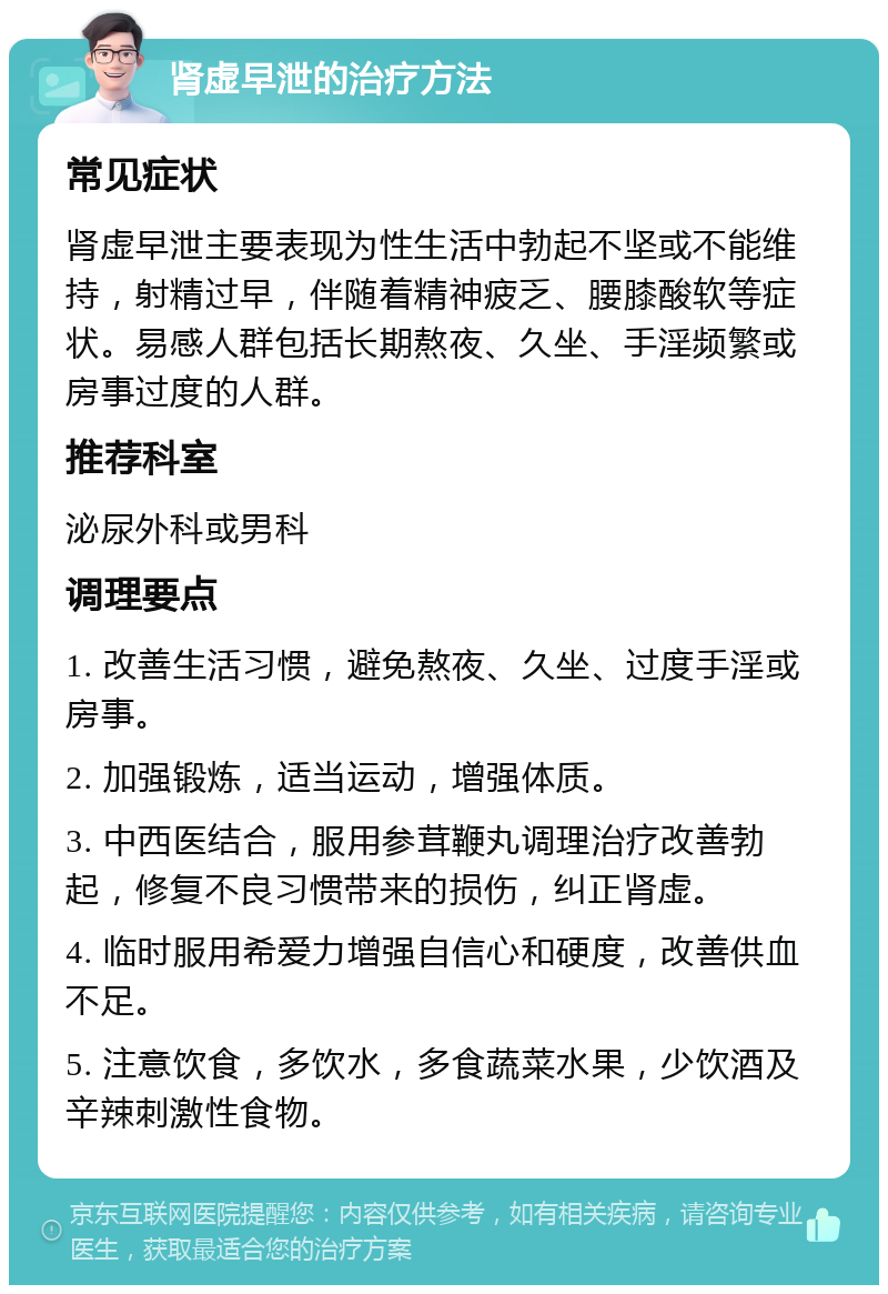 肾虚早泄的治疗方法 常见症状 肾虚早泄主要表现为性生活中勃起不坚或不能维持，射精过早，伴随着精神疲乏、腰膝酸软等症状。易感人群包括长期熬夜、久坐、手淫频繁或房事过度的人群。 推荐科室 泌尿外科或男科 调理要点 1. 改善生活习惯，避免熬夜、久坐、过度手淫或房事。 2. 加强锻炼，适当运动，增强体质。 3. 中西医结合，服用参茸鞭丸调理治疗改善勃起，修复不良习惯带来的损伤，纠正肾虚。 4. 临时服用希爱力增强自信心和硬度，改善供血不足。 5. 注意饮食，多饮水，多食蔬菜水果，少饮酒及辛辣刺激性食物。