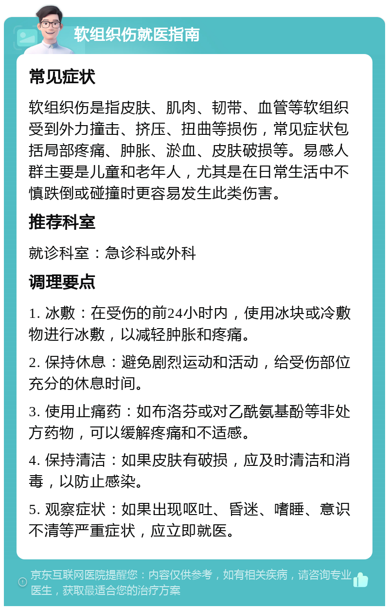 软组织伤就医指南 常见症状 软组织伤是指皮肤、肌肉、韧带、血管等软组织受到外力撞击、挤压、扭曲等损伤，常见症状包括局部疼痛、肿胀、淤血、皮肤破损等。易感人群主要是儿童和老年人，尤其是在日常生活中不慎跌倒或碰撞时更容易发生此类伤害。 推荐科室 就诊科室：急诊科或外科 调理要点 1. 冰敷：在受伤的前24小时内，使用冰块或冷敷物进行冰敷，以减轻肿胀和疼痛。 2. 保持休息：避免剧烈运动和活动，给受伤部位充分的休息时间。 3. 使用止痛药：如布洛芬或对乙酰氨基酚等非处方药物，可以缓解疼痛和不适感。 4. 保持清洁：如果皮肤有破损，应及时清洁和消毒，以防止感染。 5. 观察症状：如果出现呕吐、昏迷、嗜睡、意识不清等严重症状，应立即就医。