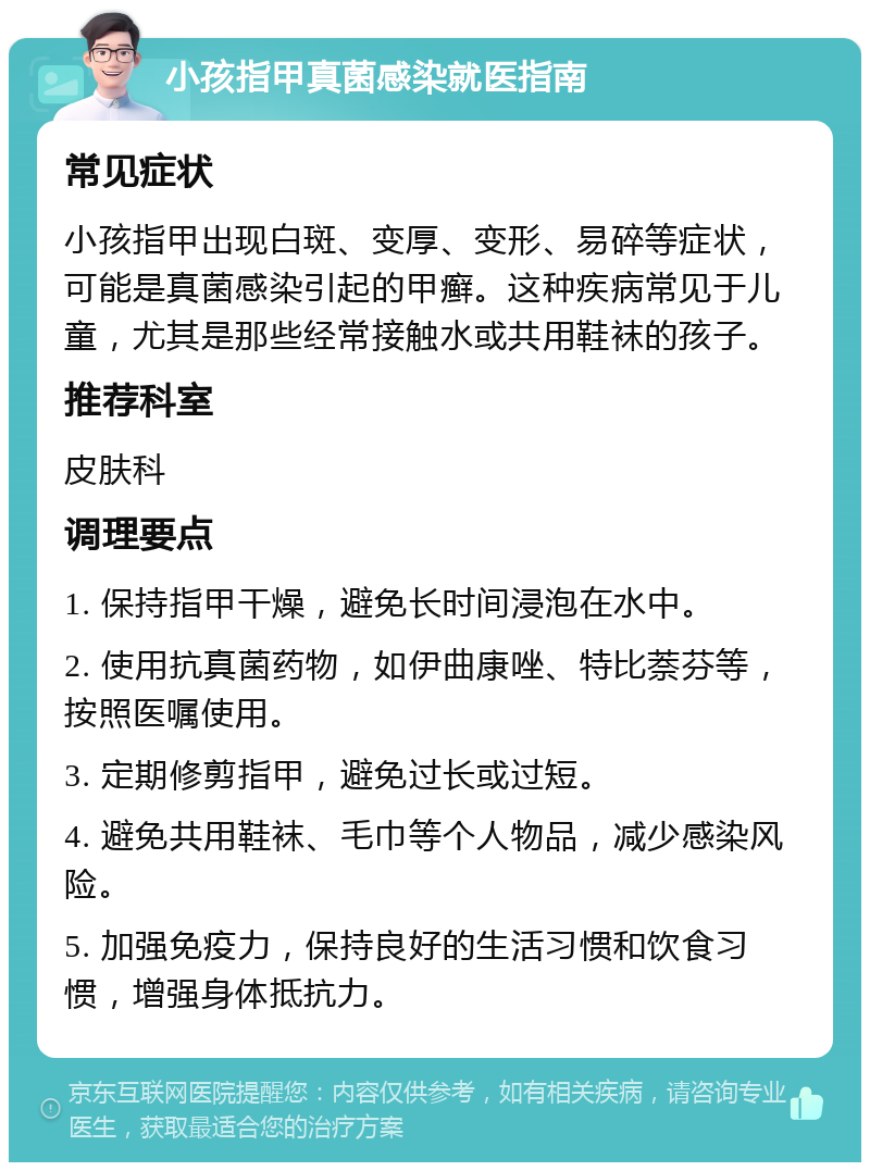 小孩指甲真菌感染就医指南 常见症状 小孩指甲出现白斑、变厚、变形、易碎等症状，可能是真菌感染引起的甲癣。这种疾病常见于儿童，尤其是那些经常接触水或共用鞋袜的孩子。 推荐科室 皮肤科 调理要点 1. 保持指甲干燥，避免长时间浸泡在水中。 2. 使用抗真菌药物，如伊曲康唑、特比萘芬等，按照医嘱使用。 3. 定期修剪指甲，避免过长或过短。 4. 避免共用鞋袜、毛巾等个人物品，减少感染风险。 5. 加强免疫力，保持良好的生活习惯和饮食习惯，增强身体抵抗力。