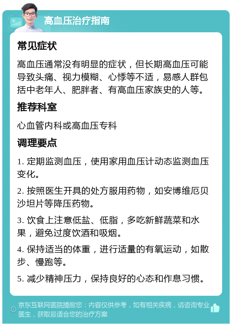 高血压治疗指南 常见症状 高血压通常没有明显的症状，但长期高血压可能导致头痛、视力模糊、心悸等不适，易感人群包括中老年人、肥胖者、有高血压家族史的人等。 推荐科室 心血管内科或高血压专科 调理要点 1. 定期监测血压，使用家用血压计动态监测血压变化。 2. 按照医生开具的处方服用药物，如安博维厄贝沙坦片等降压药物。 3. 饮食上注意低盐、低脂，多吃新鲜蔬菜和水果，避免过度饮酒和吸烟。 4. 保持适当的体重，进行适量的有氧运动，如散步、慢跑等。 5. 减少精神压力，保持良好的心态和作息习惯。