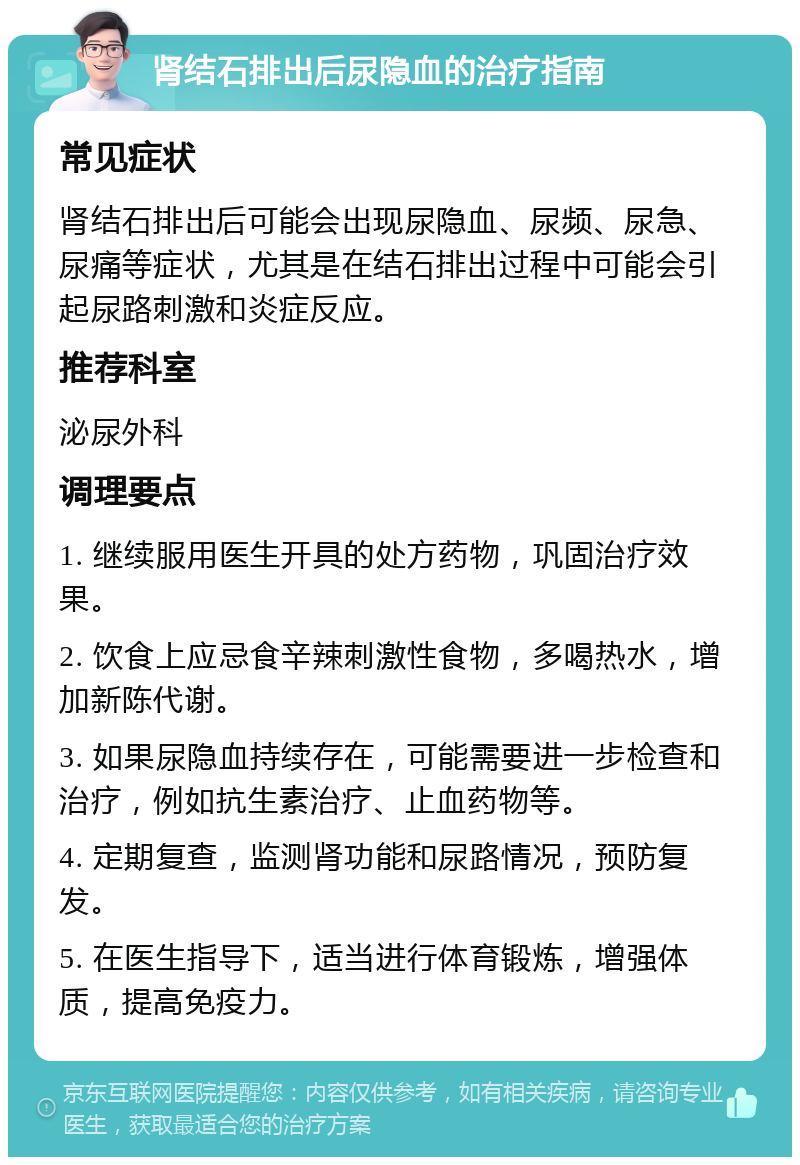 肾结石排出后尿隐血的治疗指南 常见症状 肾结石排出后可能会出现尿隐血、尿频、尿急、尿痛等症状，尤其是在结石排出过程中可能会引起尿路刺激和炎症反应。 推荐科室 泌尿外科 调理要点 1. 继续服用医生开具的处方药物，巩固治疗效果。 2. 饮食上应忌食辛辣刺激性食物，多喝热水，增加新陈代谢。 3. 如果尿隐血持续存在，可能需要进一步检查和治疗，例如抗生素治疗、止血药物等。 4. 定期复查，监测肾功能和尿路情况，预防复发。 5. 在医生指导下，适当进行体育锻炼，增强体质，提高免疫力。