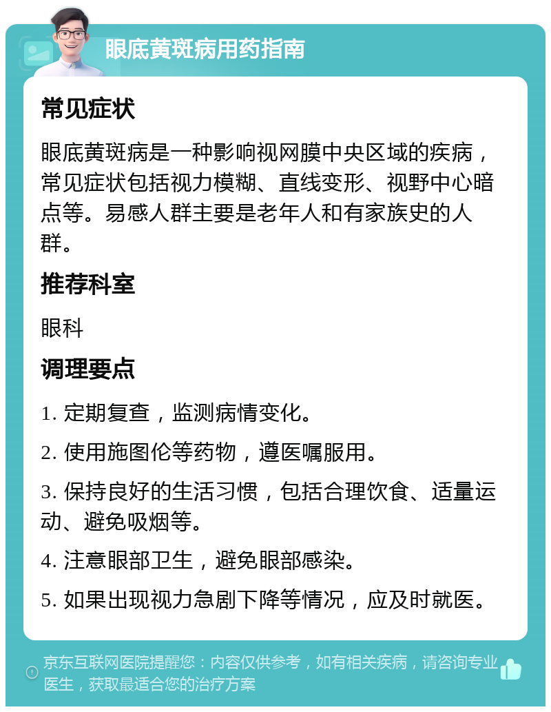 眼底黄斑病用药指南 常见症状 眼底黄斑病是一种影响视网膜中央区域的疾病，常见症状包括视力模糊、直线变形、视野中心暗点等。易感人群主要是老年人和有家族史的人群。 推荐科室 眼科 调理要点 1. 定期复查，监测病情变化。 2. 使用施图伦等药物，遵医嘱服用。 3. 保持良好的生活习惯，包括合理饮食、适量运动、避免吸烟等。 4. 注意眼部卫生，避免眼部感染。 5. 如果出现视力急剧下降等情况，应及时就医。