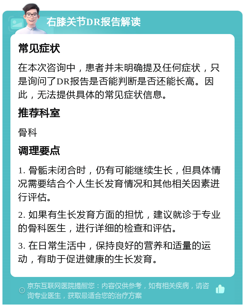 右膝关节DR报告解读 常见症状 在本次咨询中，患者并未明确提及任何症状，只是询问了DR报告是否能判断是否还能长高。因此，无法提供具体的常见症状信息。 推荐科室 骨科 调理要点 1. 骨骺未闭合时，仍有可能继续生长，但具体情况需要结合个人生长发育情况和其他相关因素进行评估。 2. 如果有生长发育方面的担忧，建议就诊于专业的骨科医生，进行详细的检查和评估。 3. 在日常生活中，保持良好的营养和适量的运动，有助于促进健康的生长发育。