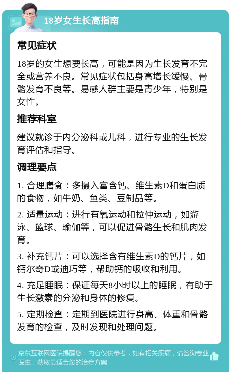 18岁女生长高指南 常见症状 18岁的女生想要长高，可能是因为生长发育不完全或营养不良。常见症状包括身高增长缓慢、骨骼发育不良等。易感人群主要是青少年，特别是女性。 推荐科室 建议就诊于内分泌科或儿科，进行专业的生长发育评估和指导。 调理要点 1. 合理膳食：多摄入富含钙、维生素D和蛋白质的食物，如牛奶、鱼类、豆制品等。 2. 适量运动：进行有氧运动和拉伸运动，如游泳、篮球、瑜伽等，可以促进骨骼生长和肌肉发育。 3. 补充钙片：可以选择含有维生素D的钙片，如钙尔奇D或迪巧等，帮助钙的吸收和利用。 4. 充足睡眠：保证每天8小时以上的睡眠，有助于生长激素的分泌和身体的修复。 5. 定期检查：定期到医院进行身高、体重和骨骼发育的检查，及时发现和处理问题。