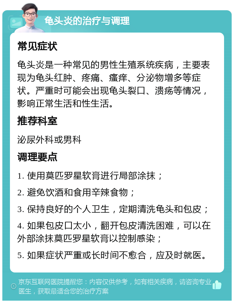 龟头炎的治疗与调理 常见症状 龟头炎是一种常见的男性生殖系统疾病，主要表现为龟头红肿、疼痛、瘙痒、分泌物增多等症状。严重时可能会出现龟头裂口、溃疡等情况，影响正常生活和性生活。 推荐科室 泌尿外科或男科 调理要点 1. 使用莫匹罗星软膏进行局部涂抹； 2. 避免饮酒和食用辛辣食物； 3. 保持良好的个人卫生，定期清洗龟头和包皮； 4. 如果包皮口太小，翻开包皮清洗困难，可以在外部涂抹莫匹罗星软膏以控制感染； 5. 如果症状严重或长时间不愈合，应及时就医。