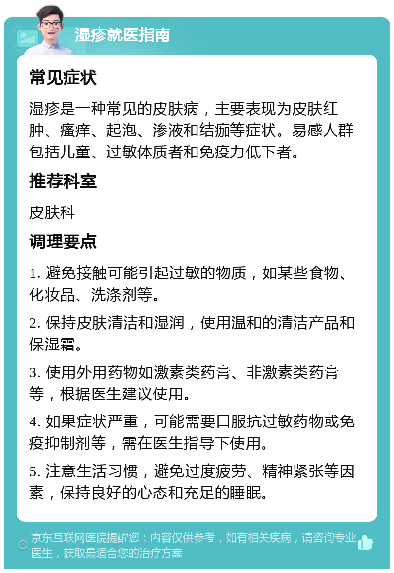 湿疹就医指南 常见症状 湿疹是一种常见的皮肤病，主要表现为皮肤红肿、瘙痒、起泡、渗液和结痂等症状。易感人群包括儿童、过敏体质者和免疫力低下者。 推荐科室 皮肤科 调理要点 1. 避免接触可能引起过敏的物质，如某些食物、化妆品、洗涤剂等。 2. 保持皮肤清洁和湿润，使用温和的清洁产品和保湿霜。 3. 使用外用药物如激素类药膏、非激素类药膏等，根据医生建议使用。 4. 如果症状严重，可能需要口服抗过敏药物或免疫抑制剂等，需在医生指导下使用。 5. 注意生活习惯，避免过度疲劳、精神紧张等因素，保持良好的心态和充足的睡眠。