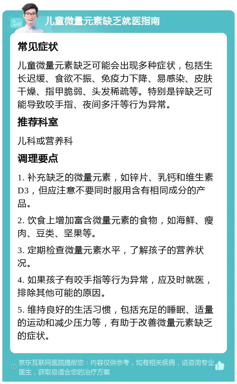 儿童微量元素缺乏就医指南 常见症状 儿童微量元素缺乏可能会出现多种症状，包括生长迟缓、食欲不振、免疫力下降、易感染、皮肤干燥、指甲脆弱、头发稀疏等。特别是锌缺乏可能导致咬手指、夜间多汗等行为异常。 推荐科室 儿科或营养科 调理要点 1. 补充缺乏的微量元素，如锌片、乳钙和维生素D3，但应注意不要同时服用含有相同成分的产品。 2. 饮食上增加富含微量元素的食物，如海鲜、瘦肉、豆类、坚果等。 3. 定期检查微量元素水平，了解孩子的营养状况。 4. 如果孩子有咬手指等行为异常，应及时就医，排除其他可能的原因。 5. 维持良好的生活习惯，包括充足的睡眠、适量的运动和减少压力等，有助于改善微量元素缺乏的症状。