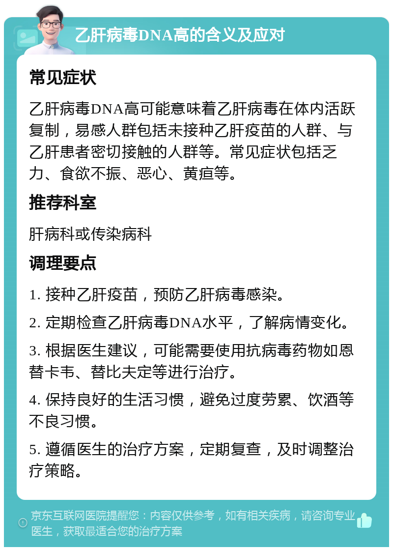 乙肝病毒DNA高的含义及应对 常见症状 乙肝病毒DNA高可能意味着乙肝病毒在体内活跃复制，易感人群包括未接种乙肝疫苗的人群、与乙肝患者密切接触的人群等。常见症状包括乏力、食欲不振、恶心、黄疸等。 推荐科室 肝病科或传染病科 调理要点 1. 接种乙肝疫苗，预防乙肝病毒感染。 2. 定期检查乙肝病毒DNA水平，了解病情变化。 3. 根据医生建议，可能需要使用抗病毒药物如恩替卡韦、替比夫定等进行治疗。 4. 保持良好的生活习惯，避免过度劳累、饮酒等不良习惯。 5. 遵循医生的治疗方案，定期复查，及时调整治疗策略。