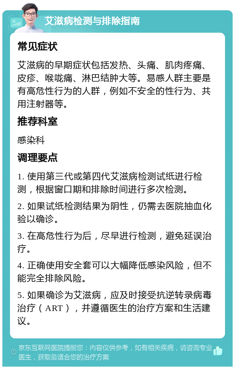 艾滋病检测与排除指南 常见症状 艾滋病的早期症状包括发热、头痛、肌肉疼痛、皮疹、喉咙痛、淋巴结肿大等。易感人群主要是有高危性行为的人群，例如不安全的性行为、共用注射器等。 推荐科室 感染科 调理要点 1. 使用第三代或第四代艾滋病检测试纸进行检测，根据窗口期和排除时间进行多次检测。 2. 如果试纸检测结果为阴性，仍需去医院抽血化验以确诊。 3. 在高危性行为后，尽早进行检测，避免延误治疗。 4. 正确使用安全套可以大幅降低感染风险，但不能完全排除风险。 5. 如果确诊为艾滋病，应及时接受抗逆转录病毒治疗（ART），并遵循医生的治疗方案和生活建议。