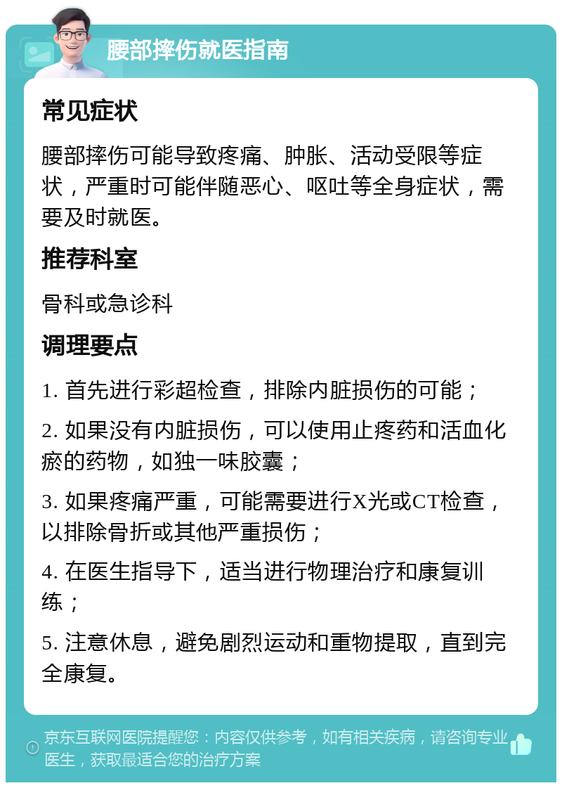 腰部摔伤就医指南 常见症状 腰部摔伤可能导致疼痛、肿胀、活动受限等症状，严重时可能伴随恶心、呕吐等全身症状，需要及时就医。 推荐科室 骨科或急诊科 调理要点 1. 首先进行彩超检查，排除内脏损伤的可能； 2. 如果没有内脏损伤，可以使用止疼药和活血化瘀的药物，如独一味胶囊； 3. 如果疼痛严重，可能需要进行X光或CT检查，以排除骨折或其他严重损伤； 4. 在医生指导下，适当进行物理治疗和康复训练； 5. 注意休息，避免剧烈运动和重物提取，直到完全康复。