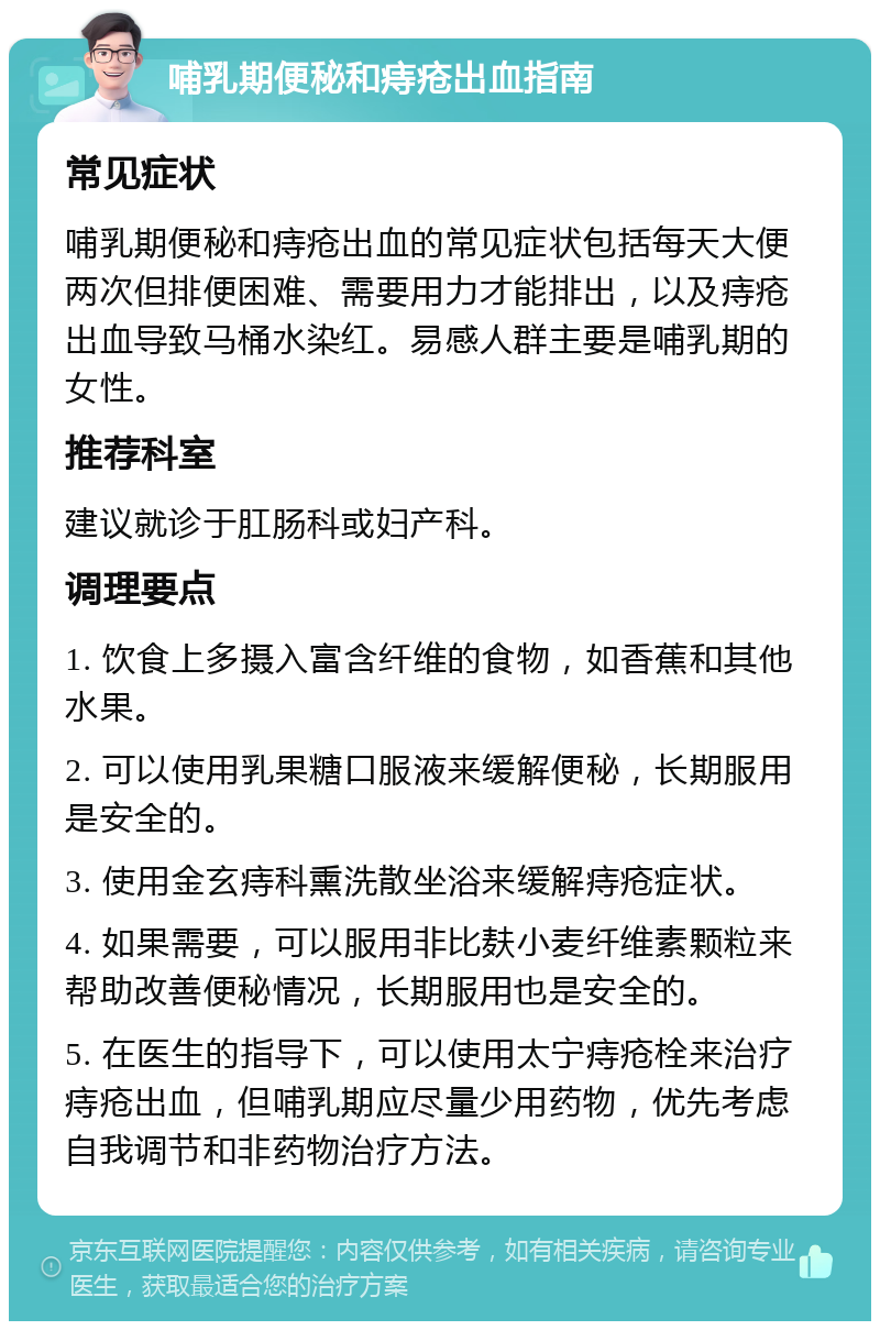 哺乳期便秘和痔疮出血指南 常见症状 哺乳期便秘和痔疮出血的常见症状包括每天大便两次但排便困难、需要用力才能排出，以及痔疮出血导致马桶水染红。易感人群主要是哺乳期的女性。 推荐科室 建议就诊于肛肠科或妇产科。 调理要点 1. 饮食上多摄入富含纤维的食物，如香蕉和其他水果。 2. 可以使用乳果糖口服液来缓解便秘，长期服用是安全的。 3. 使用金玄痔科熏洗散坐浴来缓解痔疮症状。 4. 如果需要，可以服用非比麸小麦纤维素颗粒来帮助改善便秘情况，长期服用也是安全的。 5. 在医生的指导下，可以使用太宁痔疮栓来治疗痔疮出血，但哺乳期应尽量少用药物，优先考虑自我调节和非药物治疗方法。