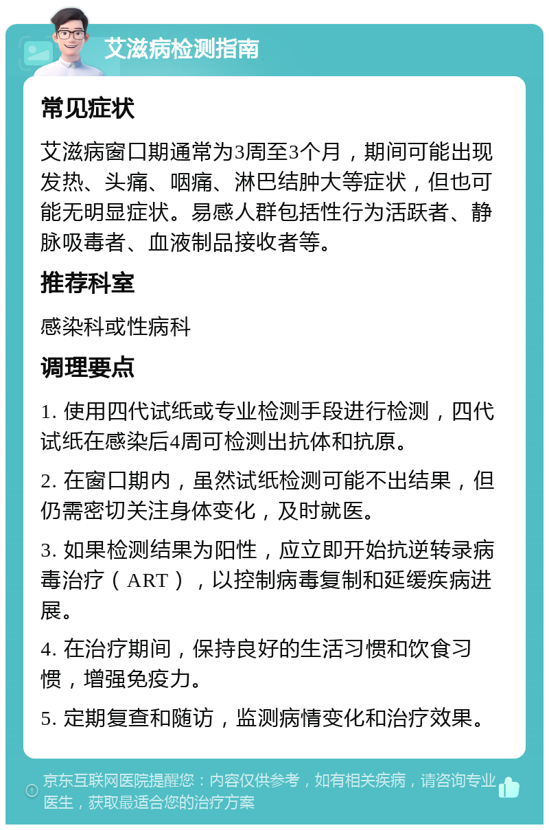 艾滋病检测指南 常见症状 艾滋病窗口期通常为3周至3个月，期间可能出现发热、头痛、咽痛、淋巴结肿大等症状，但也可能无明显症状。易感人群包括性行为活跃者、静脉吸毒者、血液制品接收者等。 推荐科室 感染科或性病科 调理要点 1. 使用四代试纸或专业检测手段进行检测，四代试纸在感染后4周可检测出抗体和抗原。 2. 在窗口期内，虽然试纸检测可能不出结果，但仍需密切关注身体变化，及时就医。 3. 如果检测结果为阳性，应立即开始抗逆转录病毒治疗（ART），以控制病毒复制和延缓疾病进展。 4. 在治疗期间，保持良好的生活习惯和饮食习惯，增强免疫力。 5. 定期复查和随访，监测病情变化和治疗效果。