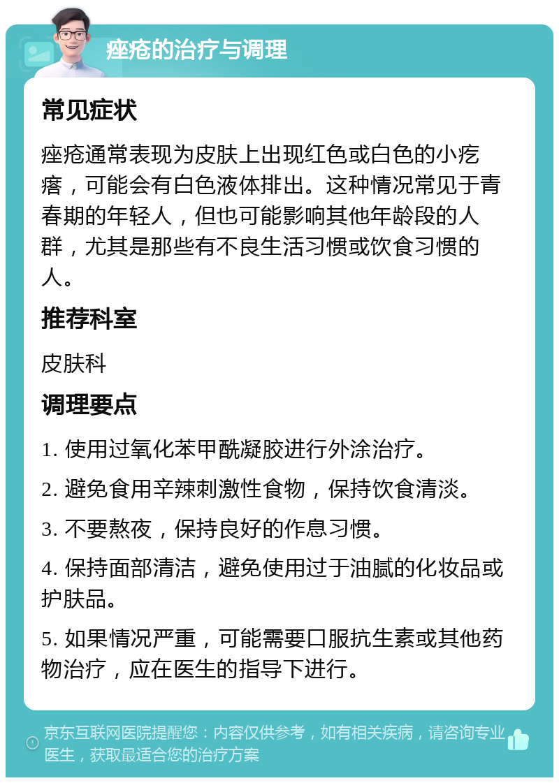 痤疮的治疗与调理 常见症状 痤疮通常表现为皮肤上出现红色或白色的小疙瘩，可能会有白色液体排出。这种情况常见于青春期的年轻人，但也可能影响其他年龄段的人群，尤其是那些有不良生活习惯或饮食习惯的人。 推荐科室 皮肤科 调理要点 1. 使用过氧化苯甲酰凝胶进行外涂治疗。 2. 避免食用辛辣刺激性食物，保持饮食清淡。 3. 不要熬夜，保持良好的作息习惯。 4. 保持面部清洁，避免使用过于油腻的化妆品或护肤品。 5. 如果情况严重，可能需要口服抗生素或其他药物治疗，应在医生的指导下进行。