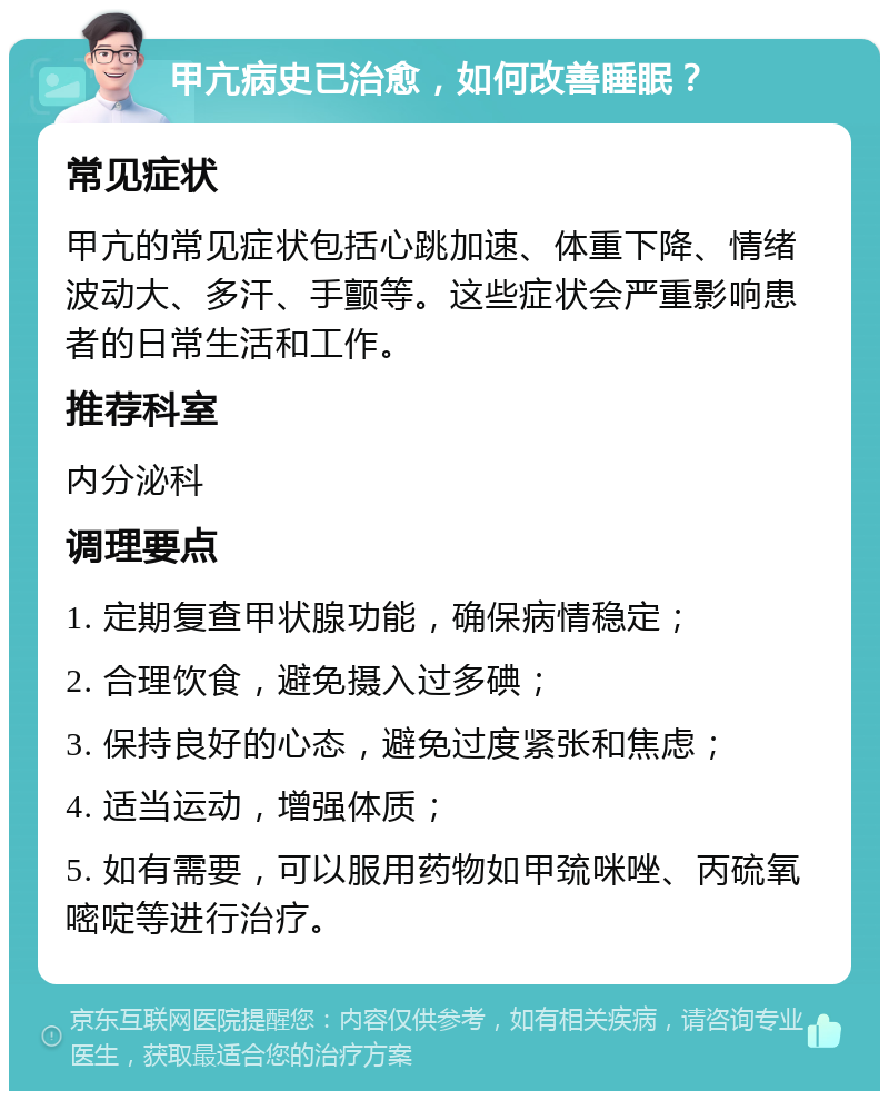 甲亢病史已治愈，如何改善睡眠？ 常见症状 甲亢的常见症状包括心跳加速、体重下降、情绪波动大、多汗、手颤等。这些症状会严重影响患者的日常生活和工作。 推荐科室 内分泌科 调理要点 1. 定期复查甲状腺功能，确保病情稳定； 2. 合理饮食，避免摄入过多碘； 3. 保持良好的心态，避免过度紧张和焦虑； 4. 适当运动，增强体质； 5. 如有需要，可以服用药物如甲巯咪唑、丙硫氧嘧啶等进行治疗。