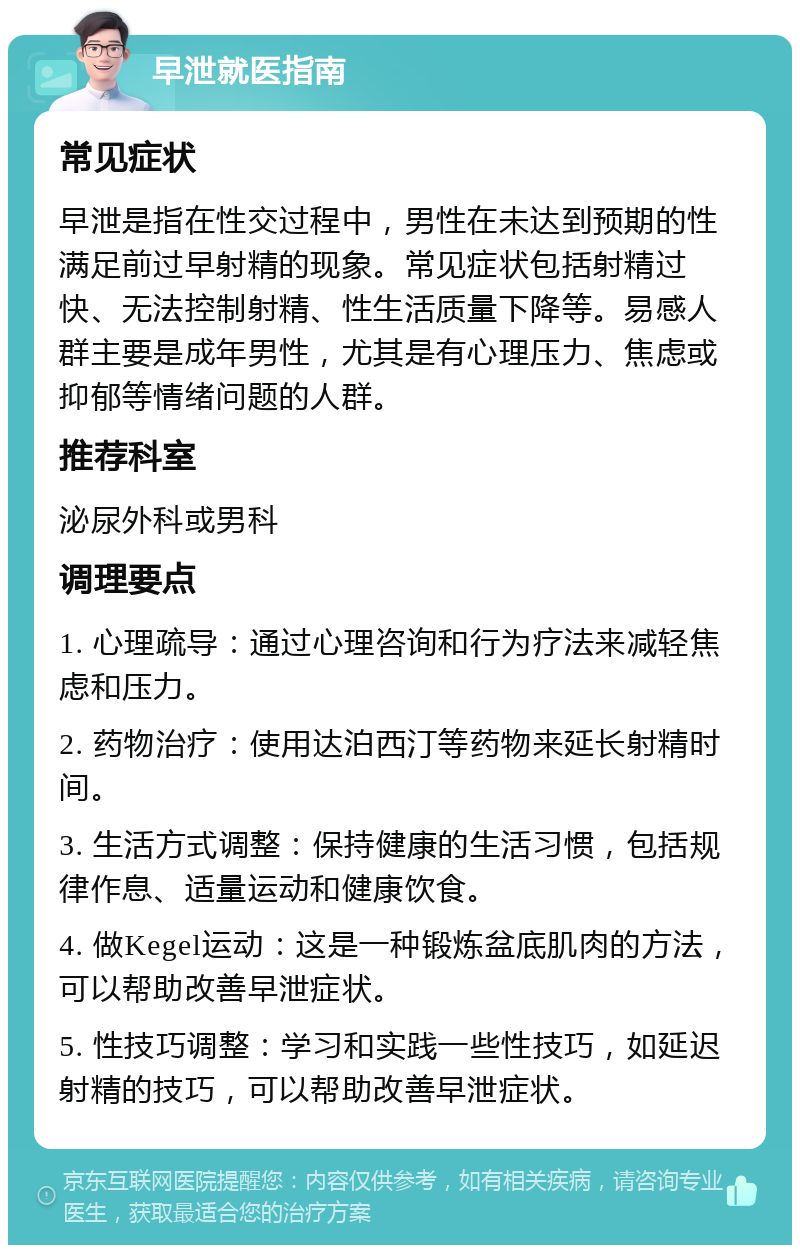 早泄就医指南 常见症状 早泄是指在性交过程中，男性在未达到预期的性满足前过早射精的现象。常见症状包括射精过快、无法控制射精、性生活质量下降等。易感人群主要是成年男性，尤其是有心理压力、焦虑或抑郁等情绪问题的人群。 推荐科室 泌尿外科或男科 调理要点 1. 心理疏导：通过心理咨询和行为疗法来减轻焦虑和压力。 2. 药物治疗：使用达泊西汀等药物来延长射精时间。 3. 生活方式调整：保持健康的生活习惯，包括规律作息、适量运动和健康饮食。 4. 做Kegel运动：这是一种锻炼盆底肌肉的方法，可以帮助改善早泄症状。 5. 性技巧调整：学习和实践一些性技巧，如延迟射精的技巧，可以帮助改善早泄症状。