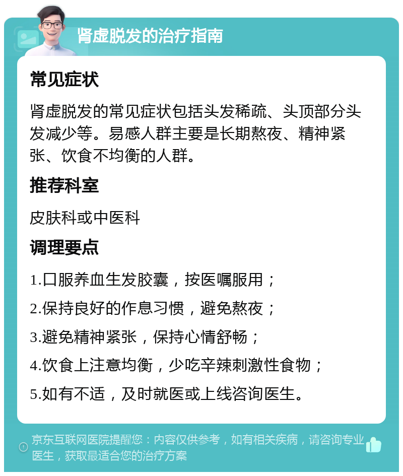 肾虚脱发的治疗指南 常见症状 肾虚脱发的常见症状包括头发稀疏、头顶部分头发减少等。易感人群主要是长期熬夜、精神紧张、饮食不均衡的人群。 推荐科室 皮肤科或中医科 调理要点 1.口服养血生发胶囊，按医嘱服用； 2.保持良好的作息习惯，避免熬夜； 3.避免精神紧张，保持心情舒畅； 4.饮食上注意均衡，少吃辛辣刺激性食物； 5.如有不适，及时就医或上线咨询医生。