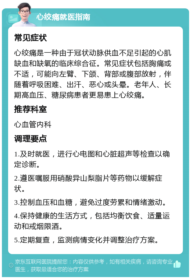 心绞痛就医指南 常见症状 心绞痛是一种由于冠状动脉供血不足引起的心肌缺血和缺氧的临床综合征。常见症状包括胸痛或不适，可能向左臂、下颌、背部或腹部放射，伴随着呼吸困难、出汗、恶心或头晕。老年人、长期高血压、糖尿病患者更易患上心绞痛。 推荐科室 心血管内科 调理要点 1.及时就医，进行心电图和心脏超声等检查以确定诊断。 2.遵医嘱服用硝酸异山梨脂片等药物以缓解症状。 3.控制血压和血糖，避免过度劳累和情绪激动。 4.保持健康的生活方式，包括均衡饮食、适量运动和戒烟限酒。 5.定期复查，监测病情变化并调整治疗方案。