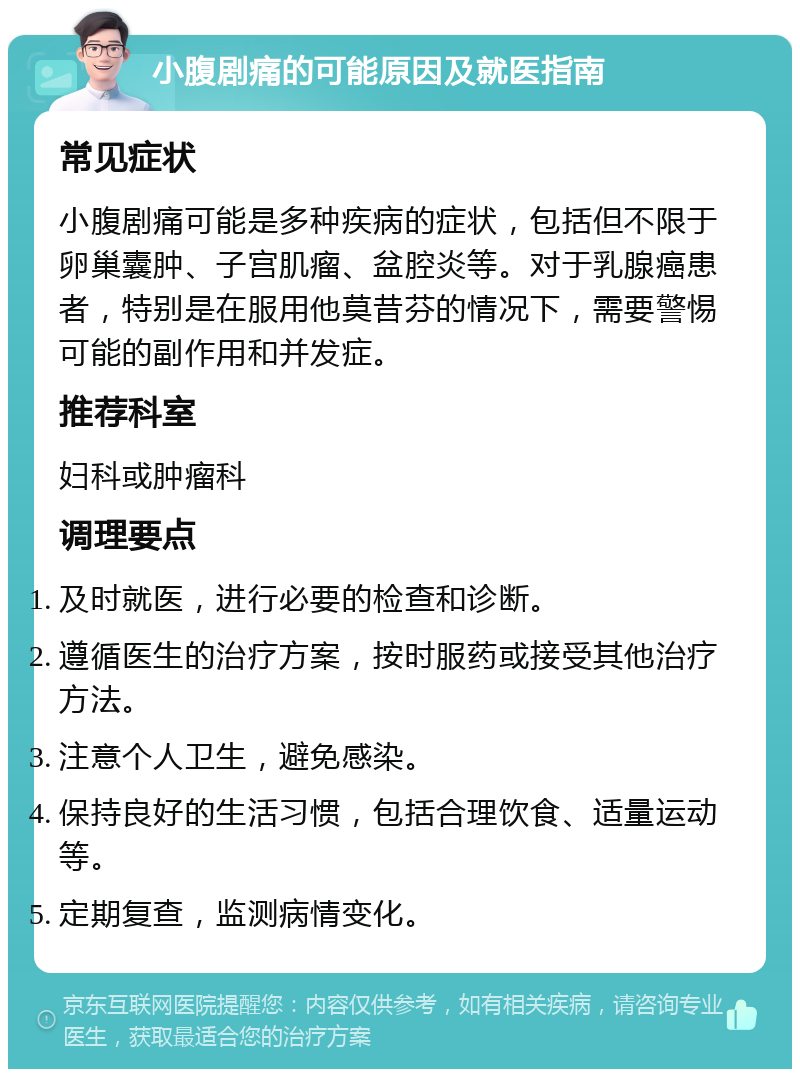 小腹剧痛的可能原因及就医指南 常见症状 小腹剧痛可能是多种疾病的症状，包括但不限于卵巢囊肿、子宫肌瘤、盆腔炎等。对于乳腺癌患者，特别是在服用他莫昔芬的情况下，需要警惕可能的副作用和并发症。 推荐科室 妇科或肿瘤科 调理要点 及时就医，进行必要的检查和诊断。 遵循医生的治疗方案，按时服药或接受其他治疗方法。 注意个人卫生，避免感染。 保持良好的生活习惯，包括合理饮食、适量运动等。 定期复查，监测病情变化。