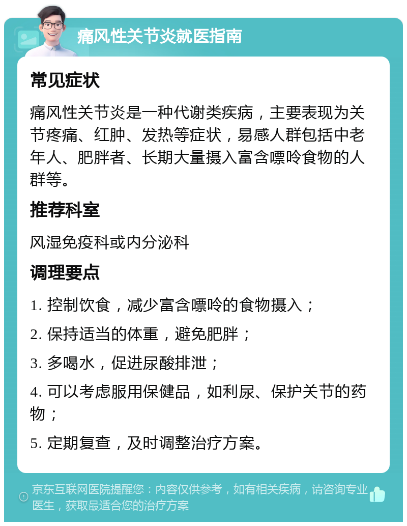 痛风性关节炎就医指南 常见症状 痛风性关节炎是一种代谢类疾病，主要表现为关节疼痛、红肿、发热等症状，易感人群包括中老年人、肥胖者、长期大量摄入富含嘌呤食物的人群等。 推荐科室 风湿免疫科或内分泌科 调理要点 1. 控制饮食，减少富含嘌呤的食物摄入； 2. 保持适当的体重，避免肥胖； 3. 多喝水，促进尿酸排泄； 4. 可以考虑服用保健品，如利尿、保护关节的药物； 5. 定期复查，及时调整治疗方案。