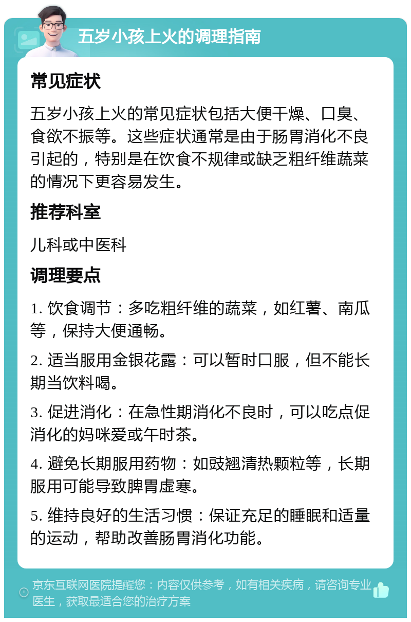 五岁小孩上火的调理指南 常见症状 五岁小孩上火的常见症状包括大便干燥、口臭、食欲不振等。这些症状通常是由于肠胃消化不良引起的，特别是在饮食不规律或缺乏粗纤维蔬菜的情况下更容易发生。 推荐科室 儿科或中医科 调理要点 1. 饮食调节：多吃粗纤维的蔬菜，如红薯、南瓜等，保持大便通畅。 2. 适当服用金银花露：可以暂时口服，但不能长期当饮料喝。 3. 促进消化：在急性期消化不良时，可以吃点促消化的妈咪爱或午时茶。 4. 避免长期服用药物：如豉翘清热颗粒等，长期服用可能导致脾胃虚寒。 5. 维持良好的生活习惯：保证充足的睡眠和适量的运动，帮助改善肠胃消化功能。