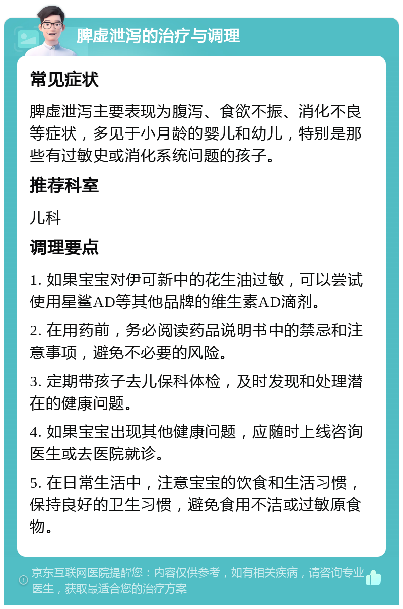 脾虚泄泻的治疗与调理 常见症状 脾虚泄泻主要表现为腹泻、食欲不振、消化不良等症状，多见于小月龄的婴儿和幼儿，特别是那些有过敏史或消化系统问题的孩子。 推荐科室 儿科 调理要点 1. 如果宝宝对伊可新中的花生油过敏，可以尝试使用星鲨AD等其他品牌的维生素AD滴剂。 2. 在用药前，务必阅读药品说明书中的禁忌和注意事项，避免不必要的风险。 3. 定期带孩子去儿保科体检，及时发现和处理潜在的健康问题。 4. 如果宝宝出现其他健康问题，应随时上线咨询医生或去医院就诊。 5. 在日常生活中，注意宝宝的饮食和生活习惯，保持良好的卫生习惯，避免食用不洁或过敏原食物。