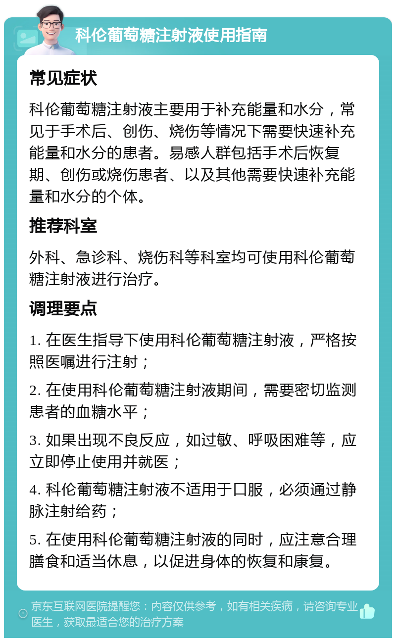 科伦葡萄糖注射液使用指南 常见症状 科伦葡萄糖注射液主要用于补充能量和水分，常见于手术后、创伤、烧伤等情况下需要快速补充能量和水分的患者。易感人群包括手术后恢复期、创伤或烧伤患者、以及其他需要快速补充能量和水分的个体。 推荐科室 外科、急诊科、烧伤科等科室均可使用科伦葡萄糖注射液进行治疗。 调理要点 1. 在医生指导下使用科伦葡萄糖注射液，严格按照医嘱进行注射； 2. 在使用科伦葡萄糖注射液期间，需要密切监测患者的血糖水平； 3. 如果出现不良反应，如过敏、呼吸困难等，应立即停止使用并就医； 4. 科伦葡萄糖注射液不适用于口服，必须通过静脉注射给药； 5. 在使用科伦葡萄糖注射液的同时，应注意合理膳食和适当休息，以促进身体的恢复和康复。