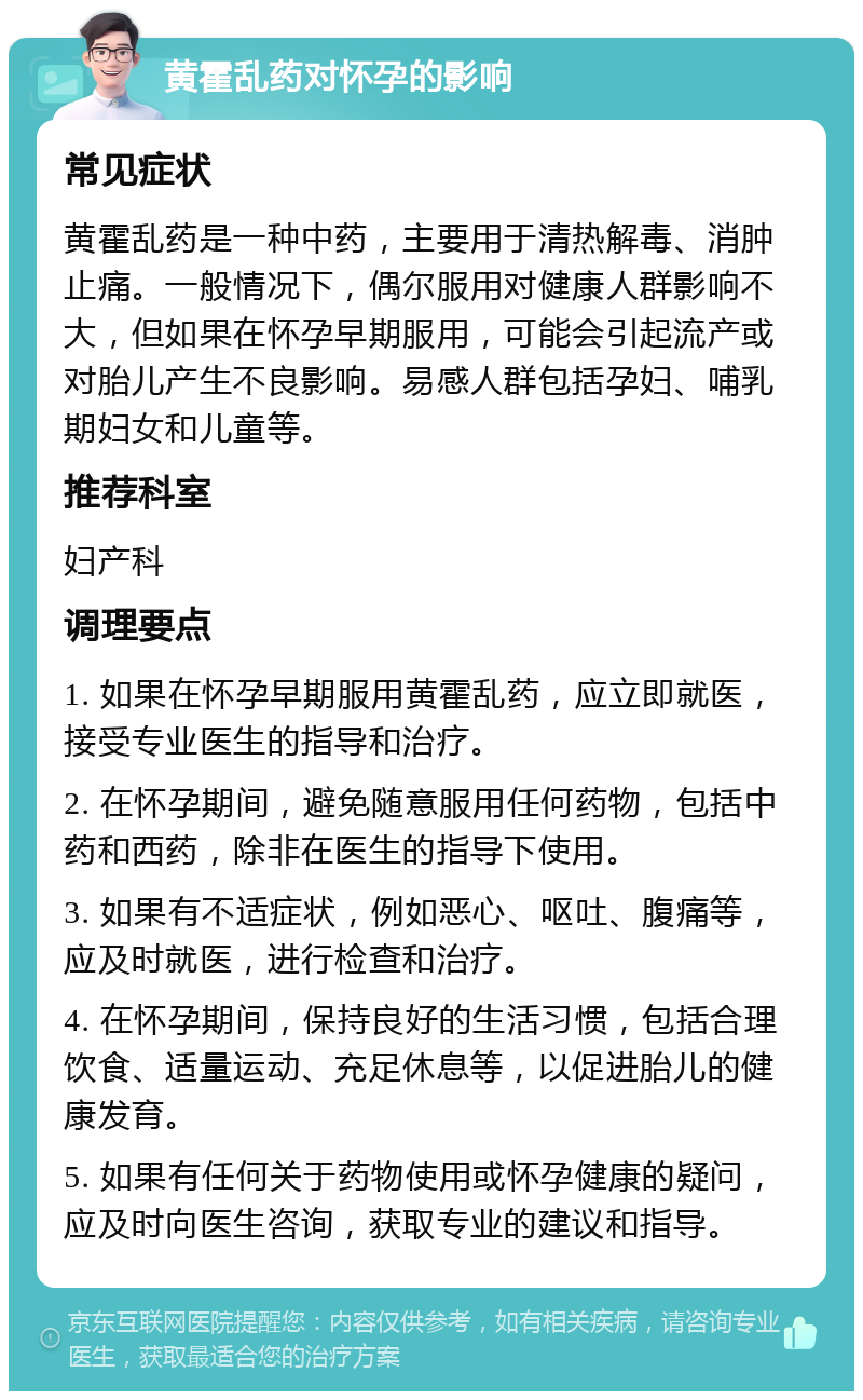 黄霍乱药对怀孕的影响 常见症状 黄霍乱药是一种中药，主要用于清热解毒、消肿止痛。一般情况下，偶尔服用对健康人群影响不大，但如果在怀孕早期服用，可能会引起流产或对胎儿产生不良影响。易感人群包括孕妇、哺乳期妇女和儿童等。 推荐科室 妇产科 调理要点 1. 如果在怀孕早期服用黄霍乱药，应立即就医，接受专业医生的指导和治疗。 2. 在怀孕期间，避免随意服用任何药物，包括中药和西药，除非在医生的指导下使用。 3. 如果有不适症状，例如恶心、呕吐、腹痛等，应及时就医，进行检查和治疗。 4. 在怀孕期间，保持良好的生活习惯，包括合理饮食、适量运动、充足休息等，以促进胎儿的健康发育。 5. 如果有任何关于药物使用或怀孕健康的疑问，应及时向医生咨询，获取专业的建议和指导。