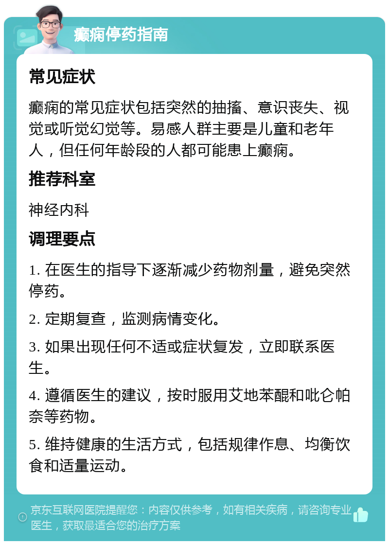 癫痫停药指南 常见症状 癫痫的常见症状包括突然的抽搐、意识丧失、视觉或听觉幻觉等。易感人群主要是儿童和老年人，但任何年龄段的人都可能患上癫痫。 推荐科室 神经内科 调理要点 1. 在医生的指导下逐渐减少药物剂量，避免突然停药。 2. 定期复查，监测病情变化。 3. 如果出现任何不适或症状复发，立即联系医生。 4. 遵循医生的建议，按时服用艾地苯醌和吡仑帕奈等药物。 5. 维持健康的生活方式，包括规律作息、均衡饮食和适量运动。