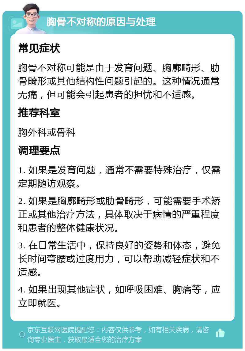 胸骨不对称的原因与处理 常见症状 胸骨不对称可能是由于发育问题、胸廓畸形、肋骨畸形或其他结构性问题引起的。这种情况通常无痛，但可能会引起患者的担忧和不适感。 推荐科室 胸外科或骨科 调理要点 1. 如果是发育问题，通常不需要特殊治疗，仅需定期随访观察。 2. 如果是胸廓畸形或肋骨畸形，可能需要手术矫正或其他治疗方法，具体取决于病情的严重程度和患者的整体健康状况。 3. 在日常生活中，保持良好的姿势和体态，避免长时间弯腰或过度用力，可以帮助减轻症状和不适感。 4. 如果出现其他症状，如呼吸困难、胸痛等，应立即就医。