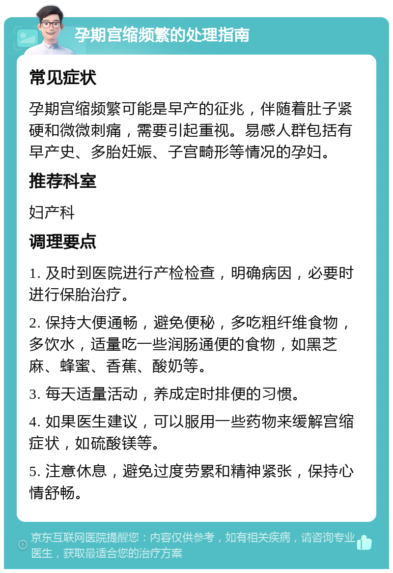 孕期宫缩频繁的处理指南 常见症状 孕期宫缩频繁可能是早产的征兆，伴随着肚子紧硬和微微刺痛，需要引起重视。易感人群包括有早产史、多胎妊娠、子宫畸形等情况的孕妇。 推荐科室 妇产科 调理要点 1. 及时到医院进行产检检查，明确病因，必要时进行保胎治疗。 2. 保持大便通畅，避免便秘，多吃粗纤维食物，多饮水，适量吃一些润肠通便的食物，如黑芝麻、蜂蜜、香蕉、酸奶等。 3. 每天适量活动，养成定时排便的习惯。 4. 如果医生建议，可以服用一些药物来缓解宫缩症状，如硫酸镁等。 5. 注意休息，避免过度劳累和精神紧张，保持心情舒畅。